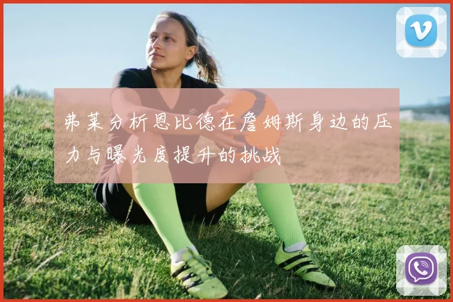 弗莱分析恩比德在詹姆斯身边的压力与曝光度提升的挑战